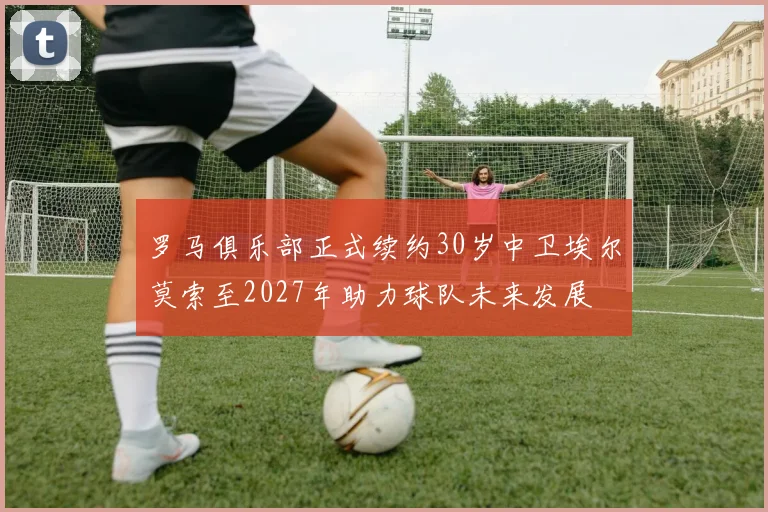 罗马俱乐部正式续约30岁中卫埃尔莫索至2027年助力球队未来发展